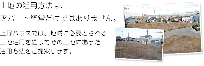 土地の活用方法は、アパート経営だけではありません。上野ハウスでは、地域に必要とされる土地活用を通じてその土地にあった活用方法をご提案します。