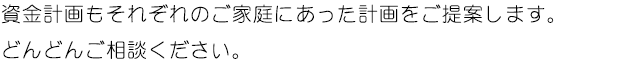 資金計画もそれぞれのご家庭にあった計画をご提案します。どんどんご相談ください。